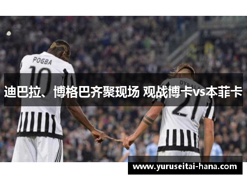 迪巴拉、博格巴齐聚现场 观战博卡vs本菲卡